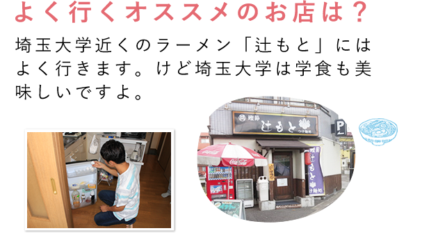 よく行くオススメのお店は？埼玉大学近くのラーメン「辻もと」にはよく行きます。けど埼玉大学は学食も美味しいですよ。